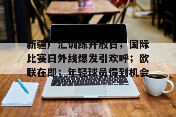 新疆广汇训练开放日；国际比赛日外线爆发引欢呼；欧联在即；年轻球员得到机会