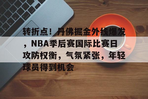 九游体育-转折点！丹佛掘金外线爆发，NBA季后赛国际比赛日攻防权衡，气氛紧张，年轻球员得到机会