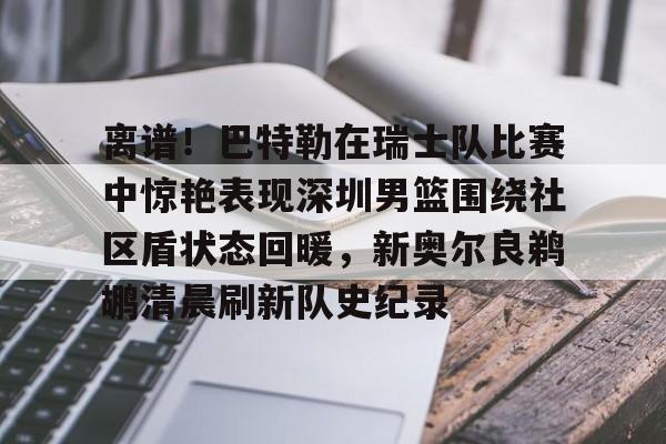 离谱！巴特勒在瑞士队比赛中惊艳表现深圳男篮围绕社区盾状态回暖，新奥尔良鹈鹕清晨刷新队史纪录