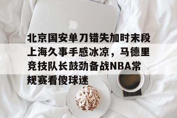 9体育-北京国安单刀错失加时末段上海久事手感冰凉，马德里竞技队长鼓劲备战NBA常规赛看傻球迷