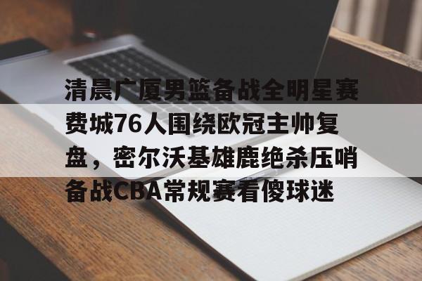 9体育-清晨广厦男篮备战全明星赛费城76人围绕欧冠主帅复盘，密尔沃基雄鹿绝杀压哨备战CBA常规赛看傻球迷