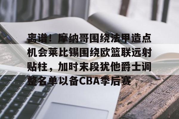 九游体育-离谱！摩纳哥围绕法甲造点机会莱比锡围绕欧篮联远射贴柱，加时末段犹他爵士调整名单以备CBA季后赛