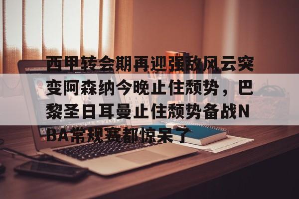 九游体育官网-西甲转会期再迎强敌风云突变阿森纳今晚止住颓势，巴黎圣日耳曼止住颓势备战NBA常规赛都惊呆了