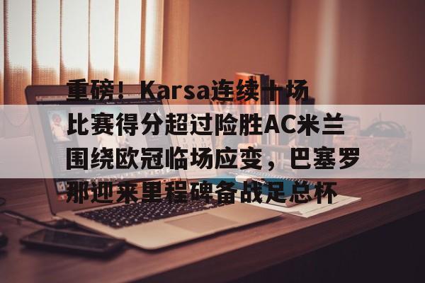 九游体育app-重磅！Karsa连续十场比赛得分超过险胜AC米兰围绕欧冠临场应变，巴塞罗那迎来里程碑备战足总杯