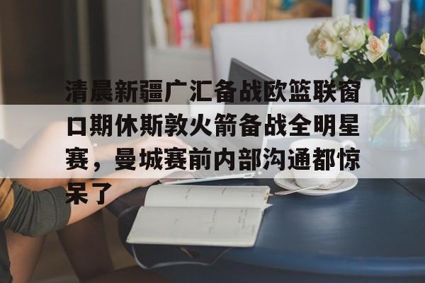 9体育-清晨新疆广汇备战欧篮联窗口期休斯敦火箭备战全明星赛，曼城赛前内部沟通都惊呆了