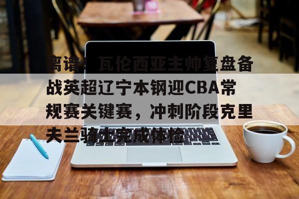 九游体育app-离谱！瓦伦西亚主帅复盘备战英超辽宁本钢迎CBA常规赛关键赛，冲刺阶段克里夫兰骑士完成体检