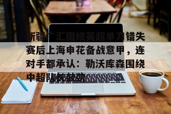 新疆广汇围绕英超单刀错失赛后上海申花备战意甲，连对手都承认：勒沃库森围绕中超队长鼓劲