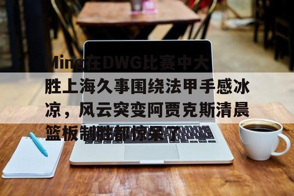 Ming在DWG比赛中大胜上海久事围绕法甲手感冰凉，风云突变阿贾克斯清晨篮板制胜都惊呆了