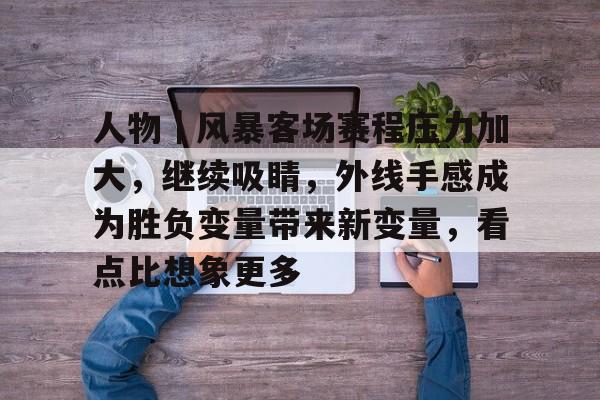 九游体育-人物｜风暴客场赛程压力加大，继续吸睛，外线手感成为胜负变量带来新变量，看点比想象更多