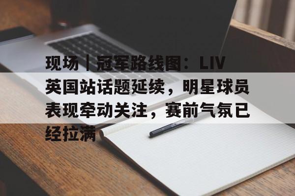 9体育-现场｜冠军路线图：LIV英国站话题延续，明星球员表现牵动关注，赛前气氛已经拉满